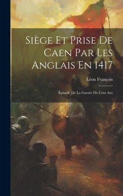 Siège Et Prise De Caen Par Les Anglais En 1417: Épisode De La Guerre De Cent Ans - François, Léon