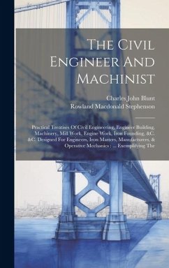 The Civil Engineer And Machinist: Practical Treatises Of Civil Engineering, Engineer Building, Machinery, Mill Work, Engine Work, Iron Founding, &c. & - Blunt, Charles John