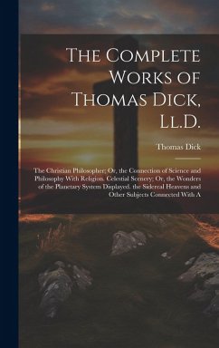 The Complete Works of Thomas Dick, Ll.D.: The Christian Philosopher; Or, the Connection of Science and Philosophy With Religion. Celestial Scenery; Or - Dick, Thomas