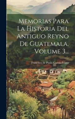 Memorias Para La Historia Del Antiguo Reyno De Guatemala, Volume 3... Cover Memorias Para La Historia Del Antiguo Reyno De Guatemala, Volume 3...