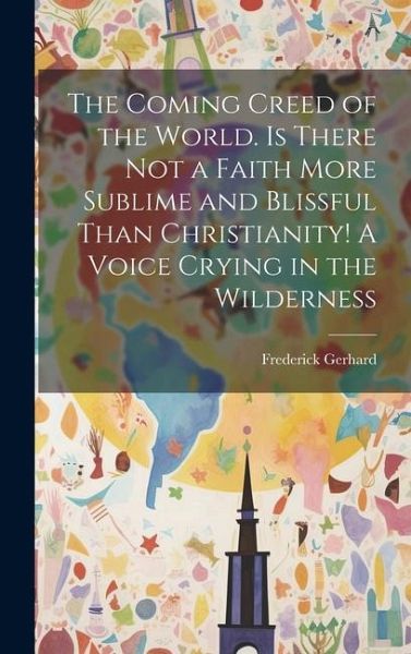 The Coming Creed of the World. Is There not a Faith More Sublime and Blissful Than Christianity! A Voice Crying in the Wilderness The Coming Creed of the World. Is There not a Faith More Sublime and Blissful Than Christianity! A Voice Crying in the Wilderness