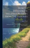 How To Regenerate Ireland, Or, Facts From The Fisheries: Dedicated To Henry Arthur Herbert Esq., M.p. For The County Of Kerry