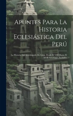 Apuntes Para La Historia Eclesiástica Del Perú: La Historia Del Arzobispado De Lima, Desde El VIII Hasta El XVII Arzobispo, Inclusive - Anonymous