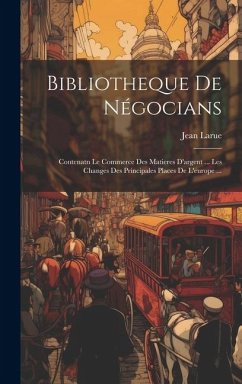 Bibliotheque De Négocians: Contenatn Le Commerce Des Matieres D'argent ... Les Changes Des Principales Places De L'europe ... - Larue, Jean