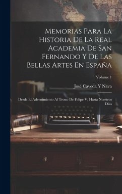 Memorias Para La Historia De La Real Academia De San Fernando Y De Las Bellas Artes En España: Desde El Advenimiento Al Trono De Felipe V, Hasta Nuest - Nava, José Caveda Y.