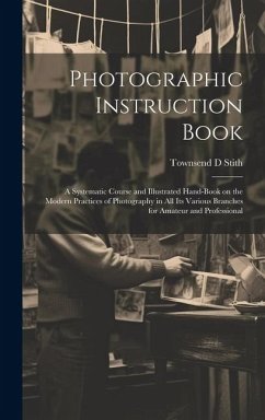 Photographic Instruction Book: A Systematic Course and Illustrated Hand-book on the Modern Practices of Photography in all its Various Branches for A - Stith, Townsend D.