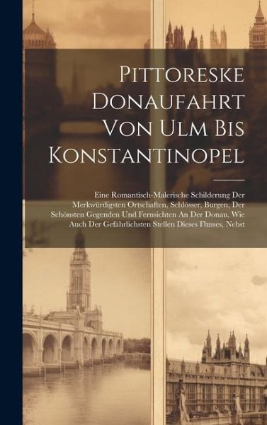 Pittoreske Donaufahrt Von Ulm Bis Konstantinopel: Eine Romantisch-malerische Schilderung Der Merkwürdigsten Ortschaften, Schlösser, Burgen, Der Schöns Pittoreske Donaufahrt Von Ulm Bis Konstantinopel: Eine Romantisch-malerische Schilderung Der Merkwürdigsten Ortschaften, Schlösser, Burgen, Der Schöns