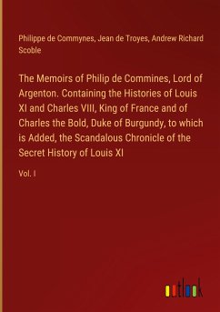 The Memoirs of Philip de Commines, Lord of Argenton. Containing the Histories of Louis XI and Charles VIII, King of France and of Charles the Bold, Duke of Burgundy, to which is Added, the Scandalous Chronicle of the Secret History of Louis XI