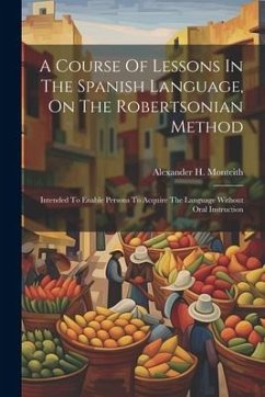 A Course Of Lessons In The Spanish Language, On The Robertsonian Method: Intended To Enable Persons To Acquire The Language Without Oral Instruction - Monteith, Alexander H.