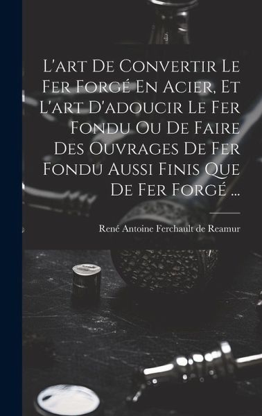 L'art De Convertir Le Fer Forgé En Acier, Et L'art D'adoucir Le Fer Fondu Ou De Faire Des Ouvrages De Fer Fondu Aussi Finis Que De Fer Forgé ... L'art De Convertir Le Fer Forgé En Acier, Et L'art D'adoucir Le Fer Fondu Ou De Faire Des Ouvrages De Fer Fondu Aussi Finis Que De Fer Forgé ...