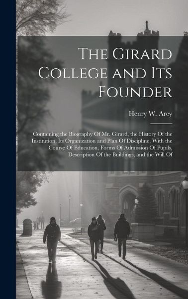 The Girard College and Its Founder: Containing the Biography Of Mr. Girard, the History Of the Institution, Its Organization and Plan Of Discipline, W The Girard College and Its Founder: Containing the Biography Of Mr. Girard, the History Of the Institution, Its Organization and Plan Of Discipline, W