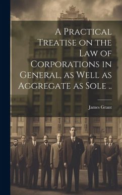 A Practical Treatise on the Law of Corporations in General, as Well as Aggregate as Sole .. - Grant, James