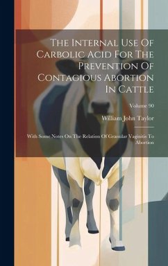 The Internal Use Of Carbolic Acid For The Prevention Of Contagious Abortion In Cattle: With Some Notes On The Relation Of Granular Vaginitis To Aborti - Taylor, William John