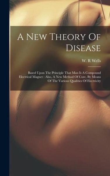 A New Theory Of Disease: Based Upon The Principle That Man Is A Compound Electrical Magnet: Also, A New Method Of Cure, By Means Of The Various A New Theory Of Disease: Based Upon The Principle That Man Is A Compound Electrical Magnet: Also, A New Method Of Cure, By Means Of The Various