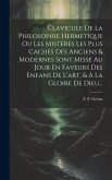 Clavicule De La Philosophie Hermetique Ou Les Misteres Les Plus Cachés Des Anciens & Modernes Sont Misse Au Jour En Faveurs Des Enfans De L'art, & À L