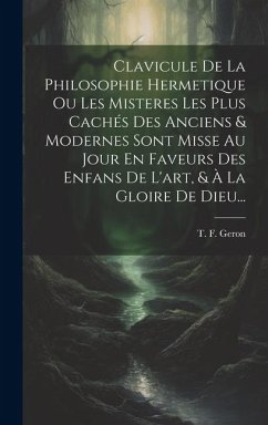 Clavicule De La Philosophie Hermetique Ou Les Misteres Les Plus Cachés Des Anciens & Modernes Sont Misse Au Jour En Faveurs Des Enfans De L'art, & À L - Geron, T. F.