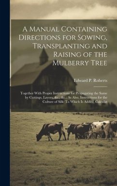 A Manual Containing Directions for Sowing, Transplanting and Raising of the Mulberry Tree: Together With Proper Instructions for Propagating the Same - Roberts, Edward P.