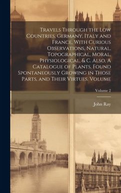 Travels Through the Low Countries, Germany, Italy and France, With Curious Observations, Natural, Topographical, Moral, Physiological, & c. Also, A Ca - Ray, John