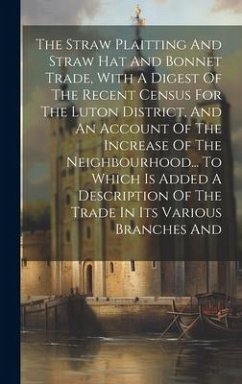 The Straw Plaitting And Straw Hat And Bonnet Trade, With A Digest Of The Recent Census For The Luton District, And An Account Of The Increase Of The Neighbourhood... To Which Is Added A Description Of The Trade In Its Various Branches And - Anonymous