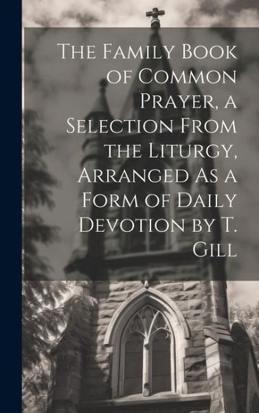 The Family Book of Common Prayer, a Selection From the Liturgy, Arranged As a Form of Daily Devotion by T. Gill The Family Book of Common Prayer, a Selection From the Liturgy, Arranged As a Form of Daily Devotion by T. Gill