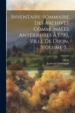 Inventaire-sommaire Des Archives Communales Antérieures À 1790, Ville De Dijon, Volume 3... Inventaire-sommaire Des Archives Communales Antérieures À 1790, Ville De Dijon, Volume 3...