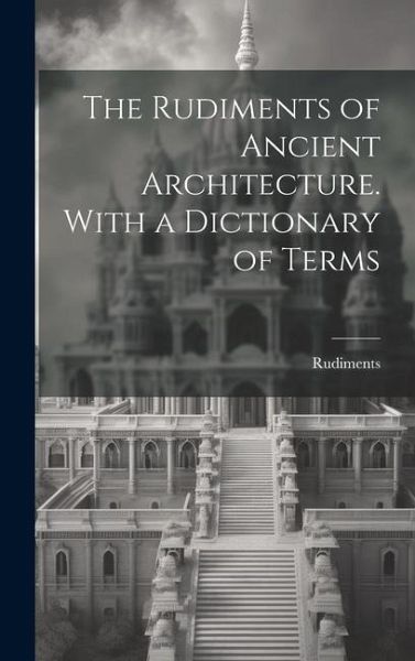 The Rudiments of Ancient Architecture. With a Dictionary of Terms