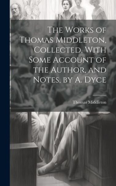 The Works of Thomas Middleton, Collected, With Some Account of the Author, and Notes, by A. Dyce The Works of Thomas Middleton, Collected, With Some Account of the Author, and Notes, by A. Dyce