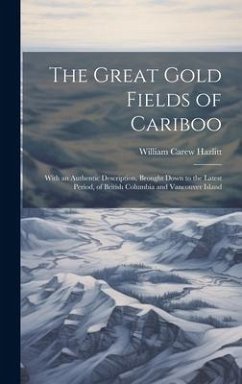 The Great Gold Fields of Cariboo: With an Authentic Description, Brought Down to the Latest Period, of British Columbia and Vancouver Island - Hazlitt, William Carew