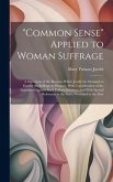 "Common Sense" Applied to Woman Suffrage: A Statement of the Reasons Which Justify the Demand to Extend the Suffrage to Women, With Consideration of t