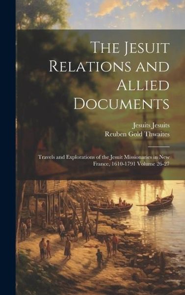 The Jesuit Relations and Allied Documents: Travels and Explorations of the Jesuit Missionaries in New France, 1610-1791 Volume 26-27 The Jesuit Relations and Allied Documents: Travels and Explorations of the Jesuit Missionaries in New France, 1610-1791 Volume 26-27