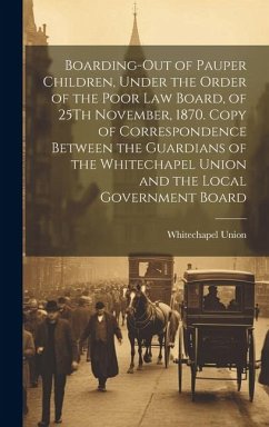 Boarding-Out of Pauper Children, Under the Order of the Poor Law Board, of 25Th November, 1870. Copy of Correspondence Between the Guardians of the Wh - Union, Whitechapel