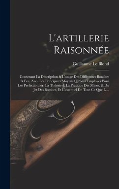 L'artillerie Raisonnée: Contenant La Description & L'usage Des Différentes Bouches À Feu, Avec Les Principaux Moyens Qu'on a Employés Pour Les - Le Blond, Guillaume