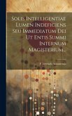 Solis Intelligentiae Lumen Indeficiens Seu Immediatum Dei Ut Entis Summi Internum Magisterium...