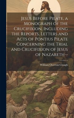 Jesus Before Pilate, a Monograph of the Crucifixion, Including the Reports, Letters and Acts of Pontius Pilate Concerning the Trial and Crucifixion of - Clough, William Overton