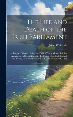 The Life and Death of the Irish Parliament: A Lecture Delivered Before the Dublin Young Men's Christian Association in Connexion With the United Churc - Whiteside, James