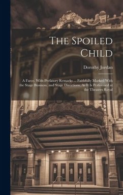 The Spoiled Child: A Farce. With Prefatory Remarks ... Faithfully Marked With the Stage Business, and Stage Directions, As It Is Performe - Jordan, Dorothy