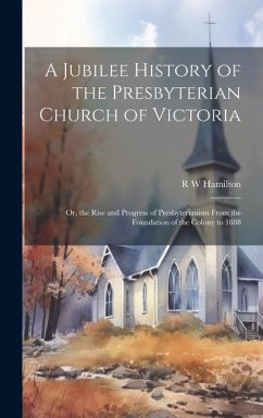 A Jubilee History of the Presbyterian Church of Victoria; or, the Rise and Progress of Presbyterianism From the Foundation of the Colony to 1888 - Hamilton, R. W.