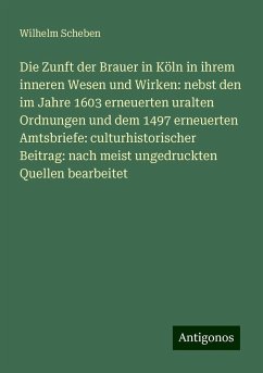 Die Zunft der Brauer in Köln in ihrem inneren Wesen und Wirken: nebst den im Jahre 1603 erneuerten uralten Ordnungen und dem 1497 erneuerten Amtsbriefe: culturhistorischer Beitrag: nach meist ungedruckten Quellen bearbeitet - Scheben, Wilhelm