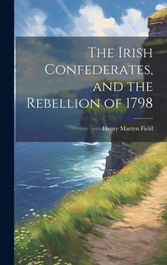 The Irish Confederates, and the Rebellion of 1798 - Field, Henry Martyn