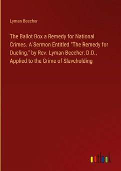 The Ballot Box a Remedy for National Crimes. A Sermon Entitled &quote;The Remedy for Dueling,&quote; by Rev. Lyman Beecher, D.D., Applied to the Crime of Slaveholding