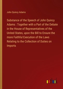 Substance of the Speech of John Quincy Adams : Together with a Part of the Debate in the House of Representatives of the United States, upon the Bill to Ensure the more Faithful Execution of the Laws Relating to the Collection of Duties on Imports