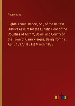 Eighth Annual Report, &c., of the Belfast District Asylum for the Lunatic Poor of the Counties of Antrim, Down, and County of the Town of Carrickfergus, Being from 1st April, 1837, till 31st March, 1838