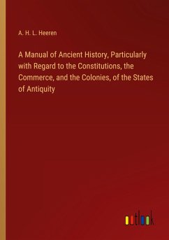 A Manual of Ancient History, Particularly with Regard to the Constitutions, the Commerce, and the Colonies, of the States of Antiquity - Heeren, A. H. L.