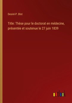 Title: Thèse pour le doctorat en médecine, présentée et soutenue le 27 juin 1839 - Blot, Desiré-P.