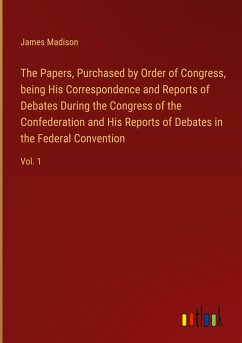 The Papers, Purchased by Order of Congress, being His Correspondence and Reports of Debates During the Congress of the Confederation and His Reports of Debates in the Federal Convention - Madison, James