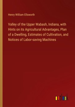 Valley of the Upper Wabash, Indiana, with Hints on its Agricultural Advantages, Plan of a Dwelling, Estimates of Cultivation, and Notices of Labor-saving Machines - Ellsworth, Henry William