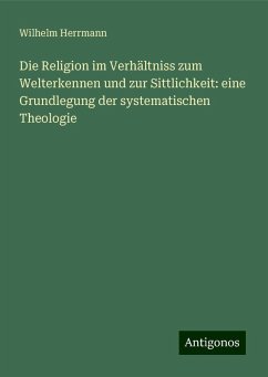 Die Religion im Verhältniss zum Welterkennen und zur Sittlichkeit: eine Grundlegung der systematischen Theologie - Herrmann, Wilhelm