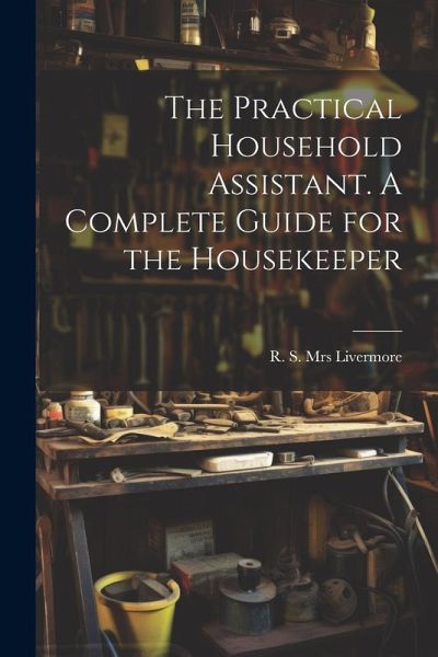 The Practical Household Assistant. A Complete Guide for the Housekeeper The Practical Household Assistant. A Complete Guide for the Housekeeper