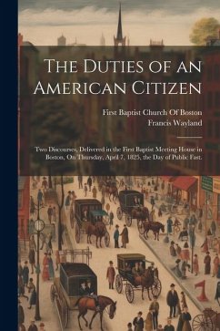 The Duties of an American Citizen: Two Discourses, Delivered in the First Baptist Meeting House in Boston, On Thursday, April 7, 1825, the Day of Publ - Wayland, Francis