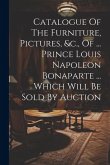 Catalogue Of The Furniture, Pictures, &c., Of ... Prince Louis Napoleon Bonaparte ... Which Will Be Sold By Auction